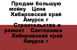 Продам большую  мойку › Цена ­ 2 500 - Хабаровский край, Амурск г. Строительство и ремонт » Сантехника   . Хабаровский край,Амурск г.